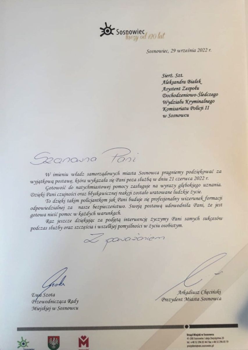 Sierz. szt. Aleksandra Białek Asystent Zespołu Dochodzeniowo-Śledczego Wydziału Kryminalnego Komisariatu Policji II w Sosnowcu. Szanowna Pani W imieniu władz samorządowych miasta Sosnowca pragniemy podziękować za wyjątkową postawę, którą wykazała się Pani poza służbą w dniu 21 czerwca 2022 r. Gotowość do natychmiastowej pomocy zasługuje na wyrazy głębokiego uznania. Dzięki Pani czujności oraz błyskawicznej reakcji zostało uratowane ludzkie życie. To dzięki takim policjantkom jak Pani buduje się profesjonalny wizerunek formacji odpowiedzialnej za nasze bezpieczeństwo. Swoją postawą udowodniła Pani, że jest gotowa nieść pomoc w każdych warunkach. Raz jeszcze dziękując za podjętą interwencję życzymy Pani samych sukcesów podczas służby oraz szczęścia i wszelkiej pomyślności w życiu osobistym. 