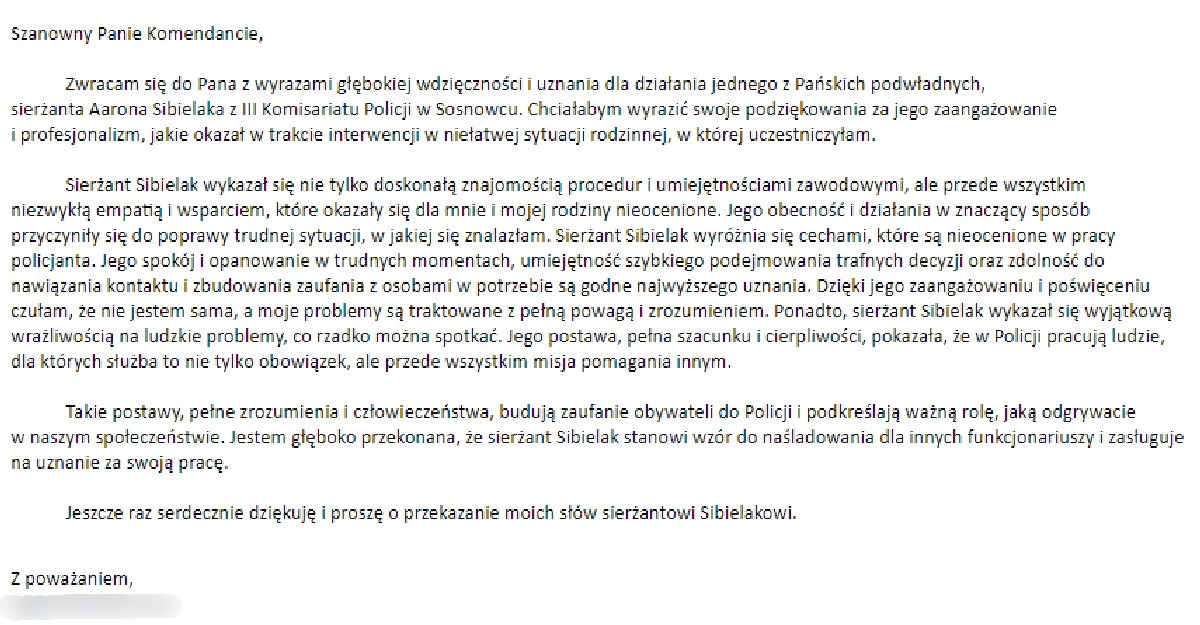 Szanowny Panie Komendancie,  Zwracam się do Pana z wyrazami głębokiej wdzięczności i uznania dla działania jednego z Pańskich podwładnych, sierżanta Aarona Sibielaka z III Komisariatu Policji w Sosnowcu. Chciałabym wyrazić swoje podziękowania za jego zaangażowanie i profesjonalizm, jakie okazał w trakcie interwencji w niełatwej sytuacji rodzinnej, w której uczestniczyłam.  Sierżant Sibielak wykazał się nie tylko doskonałą znajomością procedur i umiejętnościami zawodowymi, ale przede wszystkim niezwykłą empatią i wsparciem, które okazały się dla mnie i mojej rodziny nieocenione. Jego obecność i działania w znaczący sposób przyczyniły się do poprawy trudnej sytuacji, w jakiej się znalazłam. Sierżant Sibielak wyróżnia się cechami, które są nieocenione w pracy policjanta. Jego spokój i opanowanie w trudnych momentach, umiejętność szybkiego podejmowania trafnych decyzji oraz zdolność do nawiązania kontaktu i zbudowania zaufania z osobami w potrzebie są godne najwyższego uznania. Dzięki jego zaangażowaniu i poświęceniu czułam, że nie jestem sama, a moje problemy są traktowane z pełną powagą i zrozumieniem. Ponadto, sierżant Sibielak wykazał się wyjątkową wrażliwością na ludzkie problemy, co rzadko można spotkać. Jego postawa, pełna szacunku i cierpliwości, pokazała, że w Policji pracują ludzie, dla których służba to nie tylko obowiązek, ale przede wszystkim misja pomagania innym.  Takie postawy, pełne zrozumienia i człowieczeństwa, budują zaufanie obywateli do Policji i podkreślają ważną rolę, jaką odgrywacie w naszym społeczeństwie. Jestem głęboko przekonana, że sierżant Sibielak stanowi wzór do naśladowania dla innych funkcjonariuszy i zasługuje na uznanie za swoją pracę.  Jeszcze raz serdecznie dziękuję i proszę o przekazanie moich słów sierżantowi Sibielakowi.  Z poważaniem,