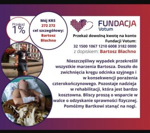 plakat Votum Fundacja VOTUM Przekaż 1% podatku Mój KRS 272 272 cel szczegółowy Bartosz Błachno. Przekaż dowolną kwotę na konto fundacji VOTUM 32 1500 1067 1210 6008 3182 0000 z dopiskiem Bartosz Błachno. Nieszczęśliwy wypadek przekreślił wszystkie marzenia Bartosza. Doszło do zwichnięcia kręgu odcinka szyjnego i w konsekwencji porażenia czterokończynowego. Pozostaje nadzieja w rehabilitacji, która jest bardzo kosztowna. Bliscy proszą o wsparcie w walce o odzyskanie sprawności fizycznej. Pomóżmy Bartkowi stanąć na nogi.