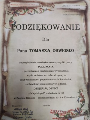 Zdjęcie przedstawia napis: &quot;MIEJSKIE PRZEDSZKOLE NR 18

PODZIĘKOWANIE

Dla

Pana TOMASZA OBWIOSŁO

za przybliżenie przedszkolakom specyfiki pracy POLICJANTA

-potrzebnego i niezbędnego wyposażenia, bezpieczeństwa w ruchu drogowym oraz widoczności poprzez noszenie kamizelek, odblasków przez dorosłych i dzieci.

DZIĘKUJĄ DZIECI z

Miejskiego Przedszkola nr 38
w Zespole Szkolno- Przedszkolnym nr 3 w Katowicach

Nauczyciele

Dyrektor&quot;