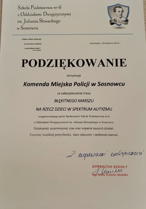 Zdjęcie przedstawia podziękowanie o treści: &quot;Szkoła Podstawowa nr 6 z Oddziałami Dwujęzycznymi im. Juliusza Słowackiego w Sosnowcu. Sosnowiec, 16 kwietnia 2024 r. Podziękowanie otrzymuje Komenda Miejska Policji w Sosnowcu za zabezpieczenie trasy Błękitnego Marszu na rzecz dzieci w spektrum autyzmu zorganizowanego przez Społeczność Szkoły Podstawowej nr 6 z Oddziałami Dwujęzycznymi im. Juliusza Słowackiego w Sosnowcu. Dziękujemy za poświęcony czas oraz wsparcie naszych działań. Życzymy wszelkiej pomyślności, dużo sukcesów i spełnienia marzeń. Z wyrazami wdzięczności Dyrektor Szkoły mgr Iwona Szumilas-Kasińska&quot;.