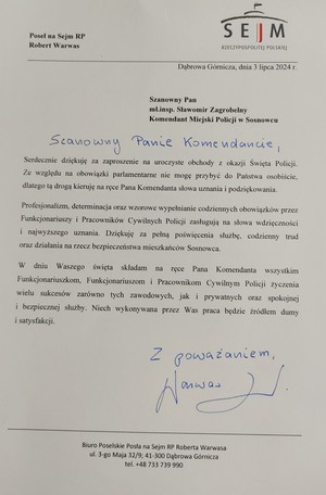 Poseł na Sejm RP Robert Warwas

SEJM RZECZYPOSPOLITEJ POLSKIEJ

Dąbrowa Górnicza, dnia 3 lipca 2024 г.

Szanowny Pan mł.insp. Sławomir Zagrobelny Komendant Miejski Policji w Sosnowcu

Szanowny Panie Komendancie,

Serdecznie dziękuję za zaproszenie na uroczyste obchody z okazji Święta Policji. Ze względu na obowiązki parlamentarne nie mogę przybyć do Państwa osobiście, dlatego tą drogą kieruję na ręce Pana Komendanta słowa uznania i podziękowania.

Profesjonalizm, determinacja oraz wzorowe wypełnianie codziennych obowiązków przez Funkcjonariuszy i Pracowników Cywilnych Policji zasługują na słowa wdzięczność i najwyższego uznania. Dziękuję za pełną poświęcenia służbę, codzienny trud oraz działania na rzecz bezpieczeństwa mieszkańców Sosnowca.

W dniu Waszego święta składam na ręce Pana Komendanta wszystkim Funkcjonariuszkom, Funkcjonariuszom i Pracownikom Cywilnym Policji życzę wielu sukcesów zarówno tych zawodowych, jak i prywatnych oraz spokój i bezpiecznej służby. Niech wykonywana przez Was praca będzie źródłem dumy i satysfakcji.

Z poważaniem,

Biuro Poselskie Posła na Sejm RP Roberta Warwasa