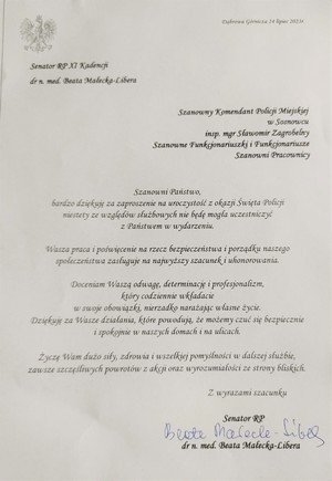 Dąbrowa Górnicza 24 lipiec 2023r.

Senator RP XI Kadencji

dr n. med. Beata Małecka-Libera

Szanowny Komendant Policji Miejskiej w Sosnowcu

insp. mgr Sławomir Zagrobelny Szanowne Funkcjonariuszki i Funkcjonariusze Szanowni Pracownicy

Szanowni Państwo,

bardzo dziękuję za zaproszenie na uroczystość z okazji Święta Policji niestety ze względów służbowych nie będę mogła uczestniczyć z Państwem w wydarzeniu.

Wasza praca i poświęcenie na rzecz bezpieczeństwa i porządku naszego społeczeństwa zasługuje na najwyższy szacunek i uhonorowania.

Doceniam Waszą odwagę, determinację i profesjonalizm, który codziennie wkładacie w swoje obowiązki, nierzadko narażając własne życie. Dziękuję za Wasze działania, które powodują, że możemy czuć się bezpiecznie i spokojnie w naszych domach i na ulicach.

Życzę Wam dużo siły, zdrowia i wszelkiej pomyślności w dalszej służbie, zawsze szczęśliwych powrotów z akcji oraz wyrozumiałości ze strony bliskich.

Z wyrazami szacunku

Senator RP
dr n. med. Beata Małecka-Libera