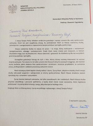 SENATOR RZECZYPOSPOLITEJ POLSKIEJ JOANNA SEKUŁA

Sosnowiec, 10 lipca 2024 r.

Komendant Miejskiej Policji w Sosnowcu

Podinsp. Sławomir Zagrobelny

Szanowny Panie Komendancie, Szanowni Policjanci, Funkcjonariusze i Pracownicy Policji,

Z okazji Święta Policji składam serdeczne gratulacje i wyrazy uznania dla całej społeczności policyjnej. Dzień ten jest wyjątkową okazją, by podziękować Wam za Waszą codzienną służbę. poświęcenie i zaangażowanie w zapewnienie bezpieczeństwa i porządku publicznego.

Wasza codzienna służba to więcej niż praca to misja, którą realizujecie z niezłomnym zaangażowaniem, odwagą i poświęceniem. Dzięki Wam nasze miasto jest miejscem, w którym obywatele mogą czuć się bezpiecznie. Wasza obecność i gotowość do działania są dla nas wszystkich gwarancją spokoju i porządku.

Szczególne gratulacje kieruję do tych z Was, którzy dzisiaj zostaną mianowani na wyższe stopnie policyjne. Ten awans to nie tylko uznanie dla Waszych dotychczasowych osiągnięć, ale również wyraz zaufania, jakim obdarza Was społeczeństwo i przełożeni. Jesteście przykładem, że sumienna praca, profesjonalizm i oddanie przynoszą zasłużone owoce.

Niech dzisiejszy dzień będzie chwilą radości i dumy. Życzę Wam, abyście w każdej chwili swojej służby odczuwali wsparcie i wdzięczność ze strony społeczeństwa. Niech Wasze działania zawsze spotykają się z uznaniem i szacunkiem.

Życzę również dalszych sukcesów, nie tylko zawodowych, ale i osobistych. Niech Wasza służba przynosi satysfakcję i poczucie spełnienia, a każdy dzień niesie nowe wyzwania, które będziecie pokonywać z tą samą determinacją i pasją, jaką okazujecie każdego dnia.

Dziękuję Wam za Waszą pracę i życzę wszystkiego najlepszego z okazji Święta Policji!

Z wyrazami szacunku,

Joanna Sekuła

Senatorka RP