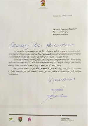 Sosnowiec, 10 lipca 2024

Ml. insp. Sławomir Zagrobelny Komendant Miejski Policji w Sosnowcu

Szanowny Panie Komendancie

W związku z przypadającym 24 lipca Świętem Policji pragnę w imieniu władz samorządowych Sosnowca złożyć na Pana ręce najserdeczniejsze gratulacje i podziękowania dla wszystkich policjantek i policjantów pełniących służbę w naszym mieście.

Dziękuję Wam za codzienną pracę. Za zaangażowanie, profesjonalizm i bycie częścią społeczności naszego miasta. Służba w policji nie należy do łatwych, dlatego tym bardziej dziękuję Wam za trud, który wykonujecie podczas codziennej pracy.

Raz jeszcze serdecznie gratuluję, dziękuję i życzę wszelkiej pomyślności, zarówno w życiu zawodowym jak również osobistym, wszystkim sosnowieckim policjantkom i policjantom.

Z poważaniem

PREZYDENT

ARKADIUSZ CHĘCIŃSKI