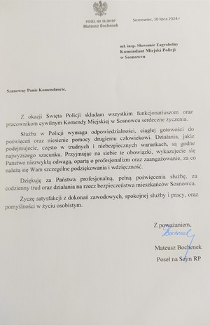 POSEŁ NA SEJM RP Mateusz Bochenek

Sosnowiec, 10 lipca 2024 r

ml. insp. Sławomir Zagrobelny Komendant Miejski Policji

w Sosnowcu

Szanowny Panie Komendancie,

Z okazji Święta Policji składam wszystkim funkcjonariuszom oraz pracownikom cywilnym Komendy Miejskiej w Sosnowcu serdeczne życzenia.

Służba w Policji wymaga odpowiedzialności, ciągłej gotowości do poświęceń oraz niesienie pomocy drugiemu człowiekowi. Działania, jakie podejmujecie, często w trudnych i niebezpiecznych warunkach, są godne najwyższego szacunku. Przyjmując na siebie te obowiązki, wykazujecie się Państwo niezwykłą odwagą, opartą o profesjonalizm oraz zaangażowanie, za co należą się Wam szczególne podziękowania i wdzięczność.

Dziękuję za Państwa profesjonalną, pełną poświęcenia służbę, za codzienny trud oraz działania na rzecz bezpieczeństwa mieszkańców Sosnowca.

Życzę satysfakcji z dokonań zawodowych, spokojnej służby i pracy, oraz pomyślności w życiu osobistym.

Z poważaniem, 

Mateusz Bochenek Poseł na Sejm RP