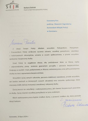 SEJM RZECZYPOSPOLITEJ POLSKIEJ

Barbara Dolniak Poseł na Sejm Rzeczypospolitej Polskiej

Szanowny Pan

podinsp. Sławomir Zagrobelny Komendant Miejski Policji w Sosnowcu

Szanowni Państwo

Z okazji Święta Policji składam wszystkim Policjantkom, Policjantom i Pracownikom Policji serdeczne życzenia zdrowia, wszelkiej pomyślności, satysfakcji z wykonywanych obowiązków, uznania w oczach społeczeństwa, a przede wszystkim spokojniej i bezpiecznej służby.

Dzień Policji to wyjątkowa okazja, aby podziękować Wam za Waszą ciężką i odpowiedzialną pracę. Jesteście gwarantem porządku i poczucia bezpieczeństwa. Dziękuję za wysiłek i trud, podejmowany w Waszej codziennej pracy oraz pełną poświęcenia służbę na rzecz zapewnienia bezpieczeństwa.

Wszystkim życzę samych sukcesów, poczucia stabilizacji zawodowej, przede wszystkim, tak bardzo ważnych w dzisiejszych czasach: akceptacji oraz szacunku społecznego, które stanowią źródło dalszej motywacji zawodowej i aktywnej służby.

Życzę jeszcze raz satysfakcji z wykonywanej pracy, jak również bezpiecznych powrotów ze służby. Życzę również wszelkiej pomyślności w życiu osobistym.

Niech wykonywana praca będzie źródłem dumy, a prawość źródłem siły, która pozwala służyć ludziom.

Z poważaniem

Sosnowiec, 10 lipca 2024 г.