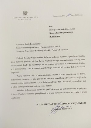  
PROKURATURA OKRĘGOWA W SOSNOWCU

Sosnowiec, dnia 10 lipca 2024 roku

Pan

mł.insp. Sławomir Zagrobelny

Komendant Miejski Policji

w Sosnowcu

Szanowny Panie Komendancie

Szanowne Funkcjonariuszki i Funkcjonariusze Policji

Szanowni Pracownicy Komendy Miejskiej Policji w Sosnowcu

Z okazji Święta Policji składam Państwu najlepsze życzenia i gratulacje. Służba, którą Państwo pełnicie, nie jest łatwa. Wymaga dużego zaangażowania, odwagi oraz decyzyjności. Cechy te przekładają się na poziom sprawności i efektywności działań, a w konsekwencji obywateli. na kreowanie pozytywnego wizerunku i prestiżu Policji w oczach

Życzę Państwu, aby ta odpowiedzialna służba i praca przebiegała w dobrej, koleżeńskiej atmosferze, aby przynosiła Państwu satysfakcję, aby zawsze znajdowała uznanie wśród społeczeństwa. Życzę Państwu, abyście byli doceniani za wysiłek i trud z jakim każdego dnia wykonujecie swoje zadania.

Składam jednocześnie serdeczne podziękowania za dotychczasową współpracę i życzę Państwu wszelkiej pomyślności w życiu zawodowym oraz szczęścia w życiu osobistym.

p. f. ZASTĘPCA PROKURATORA OKRĘGOWEGO

Grzegorz Bedrijczuk