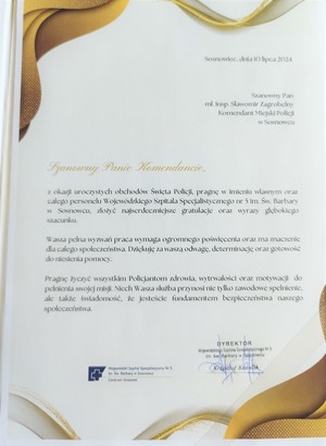 Sosnowiec, dnia 10 lipca 2024

Szanowny Pan mł. Insp. Sławomir Zagrobelny Komendant Miejski Policji

w Sosnowcu

Szanowny Panie Komendancie,

z okazji uroczystych obchodów Święta Policji, pragnę w imieniu własnym oraz całego personelu Wojewódzkiego Szpitala Specjalistycznego nr 5 im. św. Barbary Sosnowcu, złożyć najserdeczniejsze gratulacje oraz wyrazy głębokiego szacunku.

Wasza pełna wyzwań praca wymaga ogromnego poświęcenia oraz ma znaczenie dla całego społeczeństwa. Dziękuję za waszą odwagę, determinację oraz gotowość do niesienia pomocy.

Pragnę życzyć wszystkim Policjantom zdrowia, wytrwałości oraz motywacji do pełnienia swojej misji. Niech Wasza służba przynosi nie tylko zawodowe spełnienie. ale także świadomość, że jesteście fundamentem bezpieczeństwa naszego społeczeństwa.

DYREKTOR Wojewódzki Szpital Specjalistyczny nr 5 im. św. Barbary wSosnowcu