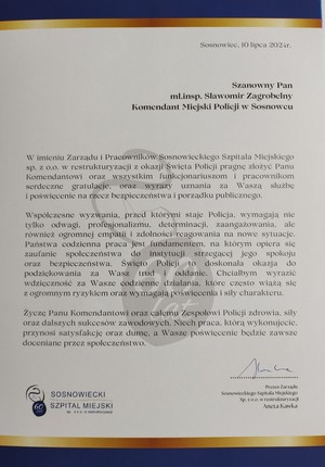 Sosnowiec, 10 lipca 2024r.

Szanowny Pan mł.insp. Sławomir Zagrobelny Komendant Miejski Policji w Sosnowcu

W imieniu Zarządu i Pracowników Sosnowieckiego Szpitala Miejskiego sp. z o.o. w restrukturyzacji z okazji Święta Policji pragnę złożyć Panu Komendantowi oraz wszystkim funkcjonariuszom i pracownikom serdeczne gratulacje, oraz wyrazy uznania za Waszą służbę i poświęcenie na rzecz bezpieczeństwa i porządku publicznego.

Współczesne wyzwania, przed którymi staje Policja, wymagają nie tylko odwagi. profesjonalizmu, determinacji, zaangażowania, ale również ogromnej empatii i zdolności reagowania na nowe sytuacje. Państwa codzienna praca jest fundamentem, na którym opiera się zaufanie społeczeństwa do instytucji strzegącej jego spokoju oraz bezpieczeństwa. Święto Policji to doskonała okazja do podziękowania za Wasz trud i oddanie. Chciałabym wyrazić wdzięczność za Wasze codzienne działania, które często wiążą się z ogromnym ryzykiem oraz wymagają poświęcenia i siły charakteru.

Życzę Panu Komendantowi oraz całemu Zespołowi Policji zdrowia, siły oraz dalszych sukcesów zawodowych. Niech praca, którą wykonujecie. przynosi satysfakcję oraz dumę, a Wasze poświęcenie będzie zawsze doceniane przez społeczeństwo.

Prezes Zarządu

Sosnowieckiego Szpitala Miejskiego

Sp.zoo w restrukturyzacji

SOSNOWIECKI

SZPITAL MIEJSKI

Aneta Kawka