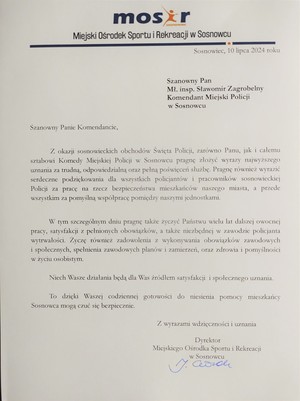 Miejski Ośrodek Sportu i Rekreacji w Sosnowcu

Sosnowiec, 10 lipca 2024 roku

Szanowny Pan

Mł. insp. Sławomir Zagrobelny Komendant Miejski Policji w Sosnowcu

Szanowny Panie Komendancie,

Z okazji sosnowieckich obchodów Święta Policji, zarówno Panu, jak i całemu sztabowi Komedy Miejskiej Policji w Sosnowcu pragnę złożyć wyrazy najwyższego uznania za trudną, odpowiedzialną oraz pełną poświęceń służbę. Pragnę również wyrazić serdeczne podziękowania dla wszystkich policjantów i pracowników sosnowieckiej Policji za pracę na rzecz bezpieczeństwa mieszkańców naszego miasta, a przede wszystkim za pomyślną współpracę pomiędzy naszymi jednostkami.

W tym szczególnym dniu pragnę także życzyć Państwu wielu lat dalszej owocnej pracy, satysfakcji z pełnionych obowiązków, a także niezbędnej w zawodzie policjanta wytrwałości. Życzę również zadowolenia z wykonywania obowiązków zawodowych i społecznych, spełnienia zawodowych planów i zamierzeń, oraz zdrowia i pomyślności w życiu osobistym.

Niech Wasze działania będą dla Was źródłem satysfakcji i społecznego uznania.

To dzięki Waszej codziennej gotowości do niesienia pomocy mieszkańcy Sosnowca mogą czuć się bezpiecznie.

Z wyrazami wdzięczności i uznania

Dyrektor Miejskiego Ośrodka Sportu i Rekreacji w Sosnowcu