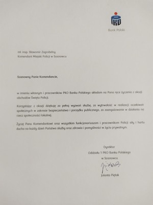 mł. insp. Sławomir Zagrobelny Komendant Miejski Policji w Sosnowcu

Bank Polski

Szanowny Panie Komendancie,

w imieniu własnym i pracowników PKO Banku Polskiego składam na Pana ręce życzenia z okazji obchodów Święta Policji.

Korzystając z okazji dziękuję za pełną wyzwań służbę, za wytrwałość w realizacji oczekiwań społecznych w zakresie bezpieczeństwa i porządku publicznego, za zaangażowanie w działania na rzecz społeczności lokalnej.

Życzę Panu Komendantowi oraz wszystkim funkcjonariuszom i pracownikom Policji siły i hartu ducha no każdy dzień Państwa służby oraz zdrowia i pomyślności w życiu prywatnym.

Dyrektor

Oddziału 1 PKO Bonku Polskiego

w Sosnowcu