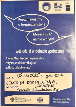 Zdjęcie przedstawia plakat, na którym znajdują się następujące informacje: &quot;Porozmawiajmy o bezpieczeństwie Możesz mieć na nie wpływ! weź udział w debacie społecznej Krajowa Mapa Zagrożeń Bezpieczeństwa Program &quot;Dzielnicowy bliżej nas&quot; Aplikacja &quot;Moja Komenda&quot; Data 08.03.2025 r. godz.12.00 Centrum Kształcenia Omnibus Sosnowiec ul. Lenartowicza 108&quot;.