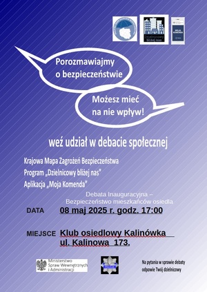 Zdjęcie przedstawia napis: &quot;Porozmawiajmy o bezpieczeństwie Możesz mieć na nie wpływ! weź udział w debacie społecznej Krajowa Mapa Zagrożeń Bezpieczeństwa Program &quot;Dzielnicowy bliżej nas&quot; Aplikacja &quot;Moja Komenda&quot; Debata Inauguracyjna - Bezpieczeństwo mieszkańców osiedla data 08 maj 2025 r. godz. 17:00 Miejsce Klub osiedlowy Kalinówka ul. Kalinowa 173. Na pytania w sprawie debaty odpowie Twój dzielnicowy&quot;.