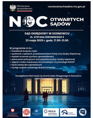 Zdjęcie przedstawia plakat, na którym znajdują się następujące treści: &quot;Noc otwartych sądów Sąd Okręgowy w Sosnowcu ul. Stefana Żeromskiego 3 23 maja 2025 r. godz. 17.00-21.00 W programie m.in. zwiedzanie budynku sądu, spotkanie z sędziami, przedstawicielami Policji oraz Służby Więziennej, wyklad na temat wymiaru sprawiedliwości, pokaz psów policyjnych oraz pojazdów policji i służby więziennej, zajęcia z Kołem Naukowym Kryminalistyki i Kryminologii WSZOP, kącik zabaw dla najmłodszych, występ zespołu wokalnego Brand Cameralis. Szczegółowe informacje na stronie Sądu Okręgowego w Sosnowcu: https://sosnowiec.so.gov.pl&quot;.