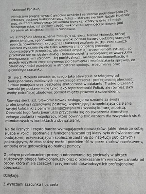 Zdjęcie przedstawia podziekowanie o treści: &quot;Szanowni Państwo,

Niniejszym pragnę wyrazić głębokie uznanie i serdeczne podziękowania za wzorową postawę funkcjonariuszy Policji – starszej sierżant Natalii Molendy oraz sierżanta sztabowego Sławomira Nowaka, którzy w dniu 17 maja bieżącego roku, od godziny 10:00, wykonywali czynności służbowe pod adresem ul. Długosza w Sosnowcu.

Na szczególne słowa uznania zasługuje st. sierż. Natalia Molenda, której profesjonalizm, opanowanie oraz wysoki poziom kultury osobistej stanowią esencję nowoczesnej, skutecznej i budzącej zaufanie służby. Pani starsza sierżant wykazała się nie tylko wzorową znajomością procedur i obowiązujących przepisów, ale również empatią i zrozumieniem sytuacji, co przełożyło się na idealny dialog i ponadprzeciętną współpracę ze wszystkimi zaangażowanymi stronami. Jej punktualność, nienaganna komunikacja, a przede wszystkim chęć aktywnego porozumienia i współdziałania sprawiły, że całość czynności przebiegła w atmosferze spokoju, zrozumienia oraz głębokiego szacunku.

St. sierż. Molenda uosabia to, czego jako obywatele oczekujemy od funkcjonariuszy publicznych najwyższego szczebla: profesjonalną obecność, ludzkie podejście oraz bezbłędną skuteczność w działaniu. Trudno przecenić wartość jej postawy – nie tylko jako reprezentantki Policji, ale również jako osoby potrafiącej zbudować pomost między prawem a człowiekiem.

Również sierż. szt. Sławomir Nowak zasługuje na uznanie za swoją profesjonalną i opanowaną postawę, wspierającą i uzupełniającą działania swojej koleżanki z pełnym zaangażowaniem i wysoką kulturą osobistą. Obecność tego funkcjonariusza przyczyniła się do stworzenia atmosfery pełnego zaufania i współpracy, która powinna być wzorem dla wszystkich służb mundurowych w kontaktach z obywatelami.

Na tle licznych i często bardzo wymagających obowiązków, jakie niesie ze sobą służba w Policji, spotkanie z funkcjonariuszami tej klasy było doświadczeniem budującym, przywracającym społeczne zaufanie do instytucji publicznych i pokazującym, że etos służby może i powinien iść w parze z człowieczeństwem, empatią oraz gotowością do realnej pomocy.

Z pełnym przekonaniem proszę o odnotowanie tej pochwały w aktach służbowych obojga funkcjonariuszy oraz o przekazanie im wyrazów uznania od osoby, która miała zaszczyt i przyjemność doświadczyć ich profesjonalnej obecności.

Dziękuję.

Z wyrazami szacunku i uznania&quot;
