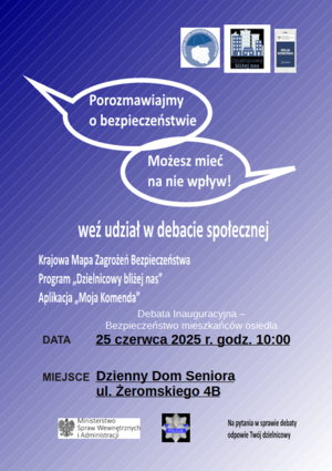 Zdjęcie przedstawia napis: Porozmawiajmy o bezpieczeństwie Możesz mieć na nie wpływ! weź udział w debacie społecznej, Krajowa Mapa Zagrożeń Bezpieczeństwa Program, Dzielnicowy bliżej nas, Aplikacja Moja Komenda, Debata Inauguracyjna - Bezpieczeństwo mieszkańców osiedla data 25 czerwca 2025 r. godz. 10:00 Miejsce Dzienny Dom Seniora ul. Żeromskiego 4B. Na pytania w sprawie debaty odpowie Twój dzielnicowy.