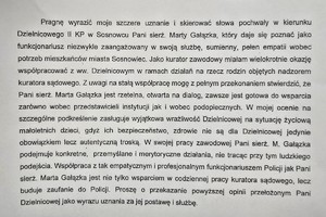 Zdjęcie przedstawia treść podziękowań: „Pragnę wyrazić moje szczere uznanie i skierować słowa pochwały w kierunku Dzielnicowego II KP w Sosnowcu Pani sierż. Marty Gałązka, który daje się poznać jako funkcjonariusz niezwykle zaangażowany w swoją służbę, sumienny, pełen empatii wobec potrzeb mieszkańców miasta Sosnowiec. Jako kurator zawodowy miałam wielokrotnie okazję współpracować z ww. Dzielnicowym w ramach działań na rzecz rodzin objętych nadzorem kuratora sądowego. Z uwagi na stałą współpracę mogę z pełnym przekonaniem stwierdzić, że Pani sierż. Marta Gałązka jest rzetelna, otwarta na dialog, zawsze gotowa do wsparcia zarówno wobec przedstawicieli instytucji jak i wobec podopiecznych. W mojej ocenie na szczególne podkreślenie zasługuje wyjątkowa wrażliwość Dzielnicowej na sytuację życiową małoletnich dzieci, gdyż ich bezpieczeństwo, zdrowie nie są dla Dzielnicowej jedynie obowiązkiem lecz autentyczną troską. W swojej pracy zawodowej Pani sierż. M. Gałązka podejmuje konkretne, przemyślane i merytoryczne działania, nie tracąc przy tym ludzkiego podejścia. Współpraca z tak empatycznym i profesjonalnym funkcjonariuszem Policji jak Pani sierż. Marta Gałązka jest nie tylko wsparciem w codziennej pracy kuratora sądowego, lecz buduje zaufanie do Policji. Proszę o przekazanie powyższej opinii przełożonym Pani Dzielnicowej jako wyrazu uznania za jej postawę i służbę.

Z poważaniem”