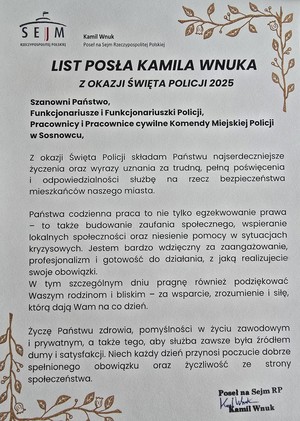 Zdjęcie przedstawia podziękowanie o treści: &quot;Kamil Wnuk
Poseł na Sejm RZECZYPOSPOLITEJ POLSKIEJ
LIST POSŁA KAMILA WNUKA Z OKAZJI ŚWIĘTA POLICJI 2025
Szanowni Państwo,
Funkcjonariusze i Funkcjonariuszki Policji, Pracownicy i Pracownice cywilne Komendy Miejskiej Policji w Sosnowcu,
Z okazji Święta Policji składam Państwu najserdeczniejsze życzenia oraz wyrazy uznania za trudne, pełną poświęcenia i odpowiedzialności służbę na rzecz bezpieczeństwa mieszkańców naszego miasta.
Państwa codzienna praca to nie tylko egzekwowanie prawa - to także budowanie zaufania społecznego, wspieranie lokalnych społeczności oraz niesienie pomocy w sytuacjach kryzysowych. Jestem bardzo wdzięczny za zaangażowanie, profesjonalizm i gotowość do działania, z jaką realizujecie woje obowiązki.
W tym szczególnym dniu pragnę również podziękować Waszym rodzinom i bliskim - za wsparcie, zrozumienie i siłę, którą dają Wam na co dzień.
Życzę Państwu zdrowia, pomyślności w życiu zawodowym i prywatnym, a także tego, aby służba zawsze była źródłem dumy i satysfakcji. Niech każdy dzień przynosi poczucie dobrze spełnionego obowiązku raz życzliwość ze strony społeczeństwa.
Poseł na Sejm RP

Kamil Wnuk&quot;