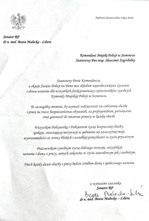 Zdjęcie przedstawia podziękowanie o treści: &quot;Dąbrowa Górnicza dnia 4 lipca 2025r.
Senator RP dr n. med. Beata Małecka - Libera
Komendant Miejski Policji w Sosnowcu Szanowny Pan insp. Sławomir Zagrobelny
Szanowny Panie Komendancie, z okazji Święta Policji na Pana ręce składam najserdeczniejsze życzenia i słowa uznania dla wszystkich funkcjonariuszy i pracowników cywilnych Komendy Miejskiej Policji w Sosnowcu.
To szczególny moment, by wyrazić wdzięczność za codzienną służbę i pracę na rzecz bezpieczeństwa obywatel, za profesjonalizm, poświęcenie oraz gotowość do niesienia pomocy w każdej chwili,
Wszystkim Policjantkom i Policjantom życzę bezpiecznej służby, spokoju, nieustającej motywacji w pełnieniu tej zaszczytnej misji, wyrozumiałości ze strony bliskich i wszelkiej pomyślności w życiu prywatnym.
Pracownikom cywilnym życzę dalszego rozwoju, satysfakcji, uznania i dumy z pracy, samych sukcesów w życiu zawodowym jak i osobistym.
Niech każdy dzień służby i pracy będzie źródłem dumy i społecznego uznania.
z wyrazami szacunku ~ Senator RP dr n. med. Beata Małecka - Libera&quot;