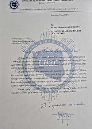 Zdjęcie przedstawia list o treści: &quot;CENTRALNE BIURO ZWALCZANIA CYBERPRZESTĘPCZOŚCI Zarząd w Katowicach
ul. Piłsudskiego 2, 41-200 Sosnowiec, tel. 47 859 10 00; mail: katowice@cbzc.policja.gov.pl.
Sosnowiec, 4 lipca 2025 r.
Pan
mł.insp. Sławomir ZAGROBELNY
KOMENDANT MIEJSKI POLICJI W SOSNOWCU

Z okazji Święta Policji, w imieniu kierownictwa oraz wszystkich funkcjonariuszy Zarządu w Katowicach Centralnego Biura Zwalczania Cyberprzestępczości składam na Pana ręce serdeczne życzenia wszelkiej pomyślności, realizacji wielkich celów i planów, oraz dalszej wytrwałości w codziennej służbie.
W tym szczególnym dniu pamiętajmy, aby zaszczytna służba, osiągnięcia i sukcesy nie przysłoniły nam drugiej, prywatnej części życia. Życzę, aby trud i wysiłek wkładany każdego dnia w szkolenie i przygotowanie nowych funkcjonariuszy do podjęcia służby dawał Panu i podległym policjantom satysfakcję, radość i spełnienie, które przynoszone do domów wpływać będzie na harmonijne i pełne optymizmu życie osobiste. Łącząc wyrazy szacunku dziękuję serdecznie za owocną i pełną życzliwości współpracę, a także życzę kolejnych spokojnych i pełnych sukcesów lat służby.&quot;