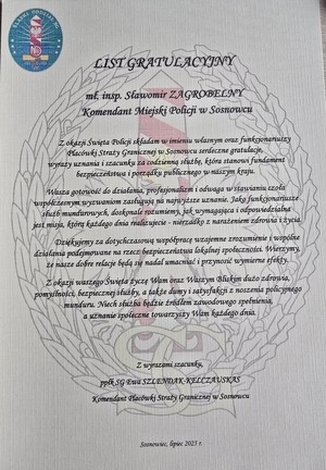 Zdjęcie przedstawia podziękowanie o treści: &quot;LIST GRATULACYJNY
mł. insp. Sławomir ZAGROBELNY Komendant Miejski Policji w Sosnowcu
Z okazji Święta Policji składam w imieniu własnym oraz funkcjonariuszy Placówki Straży Granicznej w Sosnowcu serdeczne gratulacje, wyrazy uznania i szacunku za codzienną służbę, która stanowi fundament bezpieczeństwa i porządku publicznego w naszym kraju.
Wasza gotowość do działania, profesjonalizm i odwaga w stawianiu czoła współczesnym wyzwaniom zasługują na najwyższe uznanie. Jako funkcjonariusze służb mundurowych, doskonale rozumiemy, jak wymagająca i odpowiedzialna jest misja, która każdego dnia realizujecie - nierzadko z narażeniem zdrowia i życia.
Dziękujemy za dotychczasowa współpracę wzajemne zrozumienie i wspólne działania podejmowane na rzecz bezpieczeństwa lokalnej społeczności Wierzymy, że nasze dobre relacje będą się nadal umacniać i przynosić wymierne efekty.
Z okazji waszego Święta życzę Wam oraz Waszym Bliskim dużo zdrowia, pomyślności, bezpiecznej służby, a także dumy i satysfakcji z noszenia policyjnego munduru. Niech służba będzie źródłem zawodowego spełnienia, a uznanie społeczne towarzyszy Wam każdego dnia.
Z wyrazami szacunku
Ppłk SG Ewa SZLENDAK-KELCZAUSKAS Komendant Placówki Straży Granicznej w Sosnowcu
Sosnowiec, lipiec 2025 r.&quot;.