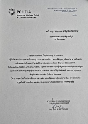 Zdjęcie przedstawia list o treści: &quot;Komenda Miejska Policji w Dąbrowie Górniczej
&quot;Jeśli los ofiaruje ci skrzydła... nic ci po nich, jeżeli nie pragniesz posługiwać się nimi w służbie drugiemu człowiekowi&quot;.
Seneka
mł. insp. Sławomir ZAGROBELNY
Komendant Miejski Policji w Sosnowcu
Z okazji obchodów Święta Policji w Sosnowcu składam na Pana ręce serdeczne życzenia wytrwałości i wszelkiej pomyślności w wypełnianiu codziennych obowiązków służbowych oraz wybitnych dokonań zawodowych. Jednocześnie składam serdeczne życzenia skierowane do wszystkich policjantów i pracowników cywilnych Komendy Miejskiej Policji w Sosnowcu za trud i poświęcenie na rzecz poprawy bezpieczeństwa mieszkańców Sosnowca.
Życzę samych sukcesów, dobrego zdrowia, wszelkiej pomyślności oraz tego aby policjanci wypełniali rotę ślubowania, a z opresji wychodzili zawsze obronną ręką,
KOMENDANT MIEJSKI POLICJI W DĄBROWIE GÓRNICZEJ
insp. Jack KURDYBELSKI&quot;.