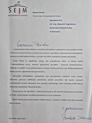 Zdjęcie przedstawia podziękowanie o treści: &amp;quot;SEJM
Barbara Dolniak
RZECZYPOSPOLITE| POLSKIEJ
Poseł na Sejm Rzeczypospolitej Polskiej
Szanowny Pan mł. insp. Sławomir Zagrobelny Komendant Miejski Policji w Sosnowcu
Szanowni Państwo
Z okazji Święta Policji składam wszystkim policjantkom, policjantom i pracownikom Policji serdeczne życzenia zdrowia, wszelkiej pomyślności, satysfakcji z wykonywanych obowiązków, uznania w oczach społeczeństwa, a przede wszystkim spokojniej i bezpiecznej służby.
Dzień Policji to wyjątkowa okazja, aby podziękować Wam za Waszą ciężką i odpowiedzialną pracę. Jesteście gwarantem porządku poczucia bezpieczeństwa. Dziękuję za wysiłek i trud, podejmowany w Waszej codziennej pracy oraz pełną poświęcenia służbę na rzecz zapewnienia bezpieczeństwa.
Wszystkim policjantkom, policjantom oraz pracownikom cywilnym życzę samych sukcesów, poczucia stabilizacji zawodowej, przede wszystkim, tak bardzo ważnych w dzisiejszych czasach: akceptacji oraz szacunku społecznego, które stanowią źródło dalszej motywacji zawodowej i aktywnej służby.
Życzę jeszcze raz satysfakcji z wykonywanej pracy, jak również bezpiecznych powrotów ze służby. Życzę również wszelkiej pomyślności w życiu osobistym.
Niech wykonywana praca będzie źródłem dumy, a prawość źródłem siły, która pozwala służyć ludziom.
Z poważaniem 
Barbara Dolniak&amp;quot;