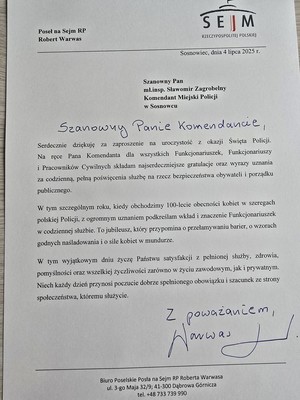 Zdjęcie przedstawia podziękowanie o treści: &amp;quot;Poseł na Sejm RP Robert Warwas
RZECZYPOSPOLITEJ POLSKIEJ
Sosnowiec, dnia 4 1ipca 2025 r.
Szanowny Pan mł.insp. Sławomir Zagrobelny Komendant Miejski Policji w Sosnowcu
Szanowny Panie Komendancie
Serdecznie dziękuję za zaproszenie na uroczystość okazji Święta Policji. Na ręce Pana Komendanta dla wszystkich Funkcjonariuszek, Funkcjonariuszy i Pracowników Cywilnych składam najserdeczniejsze gratulacje oraz wyrazy uznania za codzienną, pełną poświęcenia służbę na rzecz bezpieczeństwa obywateli i porządku publicznego.
W tym szczególnym roku, kiedy obchodzimy 100-lecie obecności kobiet w szeregach polskiej Policji, z ogromnym uznaniem podkreślam wkład i znaczenie Funkcjonariuszek w codziennej służbie. To jubileusz, który przypomina o przełamywaniu barier, 0 wzorach godnych naśladowania i o sile kobiet w mundurze,
W tym wyjątkowym dniu życzę Państwu satysfakcji z pełnionej służby, zdrowia, pomyślności oraz wszelkiej życzliwości zarówno w życiu zawodowym, jak i prywatnym. Niech każdy dzień przynosi poczucie dobrze spełnionego obowiązku i szacunek ze strony społeczeństwa, któremu służycie.
Z poważaniem
Biuro Poselskie Posła na Sejm RP Roberta Warwasa ul. 3-go Maja 32/9; 41-300 Dąbrowa Górnicza tel. +48 733 739 990&amp;quot;