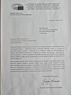 Zdjęcie przedstawia podziękowanie o treści: &amp;quot;Jadwiga Wiśniewska Poseł do Parlamentu Europejskiego
Sosnowiec, 2 lipca 2025 r.
Szanowny Pan mł. insp. Sławomir Zagrobelny Komendant Miejski Policji w Sosnowcu
Szanowny Panie Komendancie, Funkcjonariuszki i Funkcjonariusze Policji, Szanowni Państwo,
Policja jest jednym z filarów bezpieczeństwa narodowego. Dlatego z okazji Święta Policji Funkcjonariuszkom i Funkcjonariuszom Komendy Miejskiej Policji Sosnowcu, przesyłam wyrazy uznania i wdzięczności za codzienną służbę dla Rzeczypospolitej Polskiej, dla lokalnej społeczności. Dziękuje za odwagę poświęcenie i gotowość do niesienia pomocy - nawet z narażeniem własnego zdrowia i życia. Dzięki Państwa służbie miliony Polaków mogą czuć się bezpiecznie w swoich domach, miejscach pracy oraz na ulicach miast i wsi.
Rzeczywistość stawia przed Policją szereg nowych wyzwań i zagrożeń, którym jako formacja musicie Państwo sprostać. Niech każdy dzień służby przynosi uznanie społeczeństwa i adekwatne wsparcie od władz państwowych. Życzę Państwu także wielu sukcesów, satysfakcji z pomyślnej realizacji powierzanych zadań, a także zdrowia oraz wszelkiej pomyślności, zarówno w życiu zawodowym, jak i prywatnym. Wracajcie zawsze szczęśliwie do swoich domów i bliskich po każdej zakończonej akcji.
Z wyrazami wdzięczności
Poseł do Parlamentu Europejskiego
Jadwiga Wiśniewska&amp;quot;.