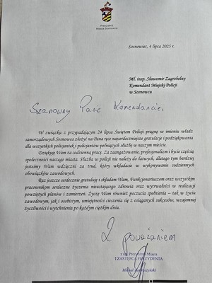 Zdjęcie przedstawia treść listu: &amp;quot;Sosnowiec, 4 lipca 2025 r.
Mł. insp. Sławomir Zagrobelny Komendant Miejski Policji w Sosnowcu

W związku z przypadającym 24 lipca Świętem Policji- pragnę w imienin władz samorządowych Sosnowca złożyć na Pana ręce najserdeczniejsze gratulacje i podziękowania dla wszystkich policjantek i policjantów pełniących służbę w naszym mieście.
Dziękuję Wam za codzienną pracę. Za zaangażowanie, profesjonalizm i bycie częścią społeczności naszego miasta. Służba w Policji nie należy do łatwych, dlatego tym bardziej jesteśmy Wam wdzięczni za trud, który wkładacie w wykonywanie codziennych obowiązków zawodowych.
Raz jeszcze serdecznie gratuluję i składam Wam, Funkcjonariuszom oraz wszystkim pracownikom serdeczne życzenia nieustającego zdrowia oraz wytrwałości w realizacji powziętych planów i zamierzeń. Życzę Wam również poczucia spełnienia - tak w życiu zawodowym, jak i osobistym, umiejętności cieszenia się z osiąganych sukcesów, wzajemnej życzliwości i wytchnienia po każdym ciężkim dniu.
Z poważaniem z up.Prezydenta Miasta 
I Zastępca Prezydenta Michał Zastrzeżyński&amp;quot;