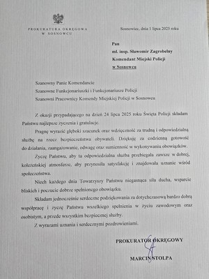 Zdjęcie przedstawia list o treści: &amp;quot;Sosnowiec, dnia 1 lipca 2025 roku
Pan
mł. insp. Sławomir Zagrobelny Komendant Miejski Policji w Sosnowcu
Szanowny Panie Komendancie Szanowne Funkcjonariuszki i Funkcjonariusze Policji Szanowni Pracownicy Komendy Miejskiej Policji w Sosnowcu
Z okazji przypadającego na dzień 24 lipca 2025 roku Święta Policji składam Państwu najlepsze życzenia i gratulacje.
Pragnę wyrazić głęboki szacunek oraz wdzięczność za trudną i odpowiedzialną służbę na rzecz bezpieczeństwa obywateli. Dziękuję za codzienną gotowość do działania, zaangażowanie, odwagę oraz sumienność w wykonywaniu obowiązków.
Życzę Państwu, aby ta odpowiedzialna służba przebiegała zawsze w dobrej, koleżeńskiej atmosferze, aby przynosiła satysfakcję i znajdowała uznanie wśród społeczeństwa.
Niech każdego dnia towarzyszy Państwu niegasnąca siła ducha, wsparcie bliskich i poczucie dobrze spełnionego obowiązku.
Składam jcdnocześnie serdeczne podziękowania za dotychczasową bardzo dobrą współpracę i życzę Państwu wszelkiego spełnienia w życiu zawodowym oraz osobistym, a przede wszystkim bezpiecznej służby.
Z wyrazami uznania i serdecznymi pozdrowieniami.
PROKURATOR OKRĘGOWY
MARCIN STOLPA&amp;quot;.
