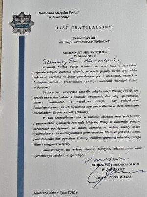 Zdjęcie przedstawia list o treści: &amp;quot;Komenda Miejska Policji w Jaworznie
LIST GRATULACYJNY
Szanowny Pan mł. insp. Sławomir ZAGROBELNY
KOMENDANT MIEJSKI POLICJI W SOSNOWCU
Z okazji Święta Policji składam na ręce Pana Komendanta najserdeczniejsze życzenia zdrowia, szczęścia, pogody ducha oraz wielu sukcesów, zarówno w życiu zawodowym jak i osobistym, wszystkim funkcjonariuszom i pracownikom cywilnym Komendy Miejskiej Policji w Sosnowcu.
24 lipca to szczególna data dla całej formacji Polskiej Policji, ale przede wszystkim to duże i doniosłe wydarzenie dla całej społeczności miasta Sosnowiec. To wyjątkowa okazja, aby podziękować funkcjonariuszom za ich niezłomną postawę w dbaniu o bezpieczeństwo mieszkańców Rzeczypospolitej Polskiej.
W tym szczególnym dniu, w imieniu własnym oraz policjantów i pracowników cywilnych Komendy Miejskiej Policji w Jaworznie, pragnę serdecznie podziękować za Waszą niezmiernie ważną służbę, która wykonujecie z tak nadzwyczajnym poświęceniem. Ufam, że jest ona i nadal pozostanie dla Was powodem do dumy i źródłem ogromnej satysfakcji, czego Wam z całego serca życzę.
Awansowanym na wyższe stopnie policyjne, odznaczonym oraz wyróżnionym serdecznie gratuluję.
Z poważaniem KOMENDANT MIEJSKI POLICJI W JAWORZNIE
Insp. đr Piotr UWIJAŁA
Jaworzno, dnia 4 lipca 2025 r.&amp;quot;