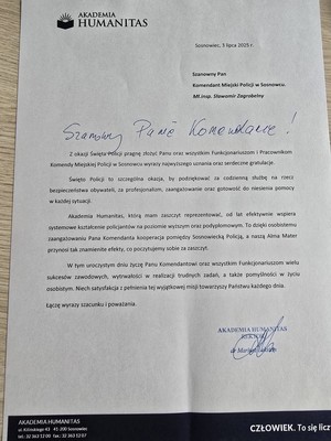 Zdjęcie przedstawia list o treści&amp;quot; AKADEMIA HUMANITAS
Sosnowiec, 3 lipca 2025 r.
Szanowny Panie Komendancie!
Szanowny Pan Komendant Miejski Policji w Sosnowcu. Mł.insp. Sławomir Zagrobelny
Z okazji Święta Policji pragnę złożyć Panu oraz wszystkim Funkcjonariuszom i Pracownikom Komendy Miejskiej Policji w Sosnowcu wyrazy najwyższego uznania oraz serdeczne gratulacje.
Święto Policji to szczególna okazja, by podziękować za codzienną służbę na rzecz bezpieczeństwa obywateli, za profesjonalizm, zaangażowanie oraz gotowość do niesienia pomocy w każdej sytuacji.
Akademia Humanitas, którą mam zaszczyt reprezentować, od lat efektywnie wspiera systemowe kształcenie policjantów na poziomie wyższym oraz podyplomowym. To dzięki osobistemu zaangażowaniu Pana Komendanta kooperacja pomiędzy Sosnowiecką Policją, a naszą Alma Mater przynosi tak znamienite efekty, co poczytujemy sobie za zaszczyt.
W tym uroczystym dniu życzę Panu Komendantowi oraz wszystkim Funkcjonariuszom wielu sukcesów zawodowych, wytrwałości w realizacji trudnych zadań, a także pomyślności w życiu osobistym. Niech satysfakcja z pełnienia tej wyjątkowej misji towarzyszy Państwu każdego dnia.
Łączę wyrazy szacunku i poważania.
AKADEMIA HUMANITAS REKTOR dr Mariusz Lekston&amp;quot;