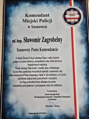 Zdjęcie przedstawia list o treści: &amp;quot;Komendant Miejski Policji w Sosnowcu
mł. insp. Sławomir Zagrobelny Szanowny Panie Komendancie
Z okazji Święta Policji składam Panu i całej rodzinie gorące życzenia zdrowia, pomyślności oraz wielu lat życia wypełnionych radością. Niech omijają Pana troski i smutki dnia codziennego. Życzę Panu spełnienia wszystkich marzeń i zamierzeń, aby stale towarzyszył Panu niegasnący zapał w ich realizacji, a w życiu osobistym dopisywały pomyślność i szczęście. Za Pana pośrednictwem składam życzenia wszystkim policjantkom i policjantom oraz ich rodzinom.
Z poważaniem
Prezes Zarządu Koła Stowarzyszenia Emerytów i Rencistów Policyjnych w Zawierciu
Zdzisław Słota&amp;quot;