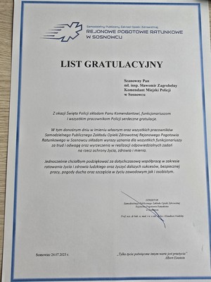 Zdjęcie przedstawia list o treści:&quot;Samodzielny Publiczny Zakład Opieki Zdrowotnej REJONOWE POGOTOWIE RATUNKOWE W SOSNOWCU
LIST GRATULACYJNY
Szanowny Pan mł. insp. Sławomir Zagrobelny Komendant Miejski Policji w Sosnowcu
Z okazji Święta Policji składam Panu Komendantowi, funkcjonariuszom i wszystkim pracownikom Policji serdeczne gratulacje.
W tym donośnym dniu w imieniu własnym oraz wszystkich pracowników Samodzielnego Publicznego Zakładu Opieki Zdrowotnej Rejonowego Pogotowia Ratunkowego w Sosnowcu składam wyrazy uznania dla wszystkich funkcjonariuszy za trud i odwagę oraz wyrzeczenia w realizacji odpowiedzialnych zadań na rzecz ochrony życia, zdrowia i mienia
Jednocześnie chciałbym podziękować za dotychczasowa współpracę w zakresie ratowania życia i zdrowia ludzkiego oraz życzyć dalszych sukcesów, bezpiecznej pracy, pogody ducha oraz szczęścia w życiu zawodowym jak i osobistym.
DYREKTOR Samodzielnego Publicznego Zakładu Opieki Zdrowotnej Rejonowe Pogotowie Ratunkowe w Sosnowcu&quot;