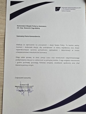 Zdjęcie przedstawia list o treści: &quot;Wojewódzki Szpital Specjalistyczny Nr 5 im. Św. Barbary w Sosnowcu
Centrum Urazowe
Komendant Miejski Policji w Sosnowu mł. insp. Sławomir Zagrobelny
Szanowny Panie Komendancie,
dziękuje Za zaproszenie na uroczystość okazji Święta Policji to bardzo ważny. Z moment doskonała okazja, aby podziękować za dobrą współprace oraz złożyć najserdeczniejsze życzenia pomyślności, wytrwałości i determinacji trosce o bezpieczeństwo mieszkańców Sosnowca.
Zdaję sobie sprawę, że stres, presja czasu oraz konieczność natychmiastowego podejmowania decyzji to codzienność w policyjnej służbie. Z tego względu nieocenione i godne pochwały pozostają Państwa empatia, wrażliwość społeczna oraz chęć niesienia pomocy innym.
Z wyrazami szacunku
DYREKTOR Wojewódzkiego Szpitala Specjalistycznego Nr 5 im. św.Barbary w Sosnowcu &quot;