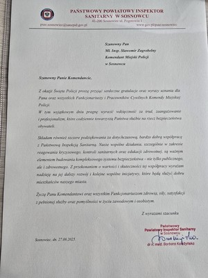 Zdjęcie przedstawia list o treści: &amp;quot;PAŃSTWOWY POWIATOWY INSPEKTOR SANITARNY W SOSNOWCU 41-200 Sosnowiec ul. Pogotowia 1
Szanowny Pan Mł. Insp. Sławomir Zagrobelny Komendant Miejski Policji w Sosnowcu
Szanowny Panie Komendancie,
Z okazji Święta Policji proszę przyjąć serdeczne gratulacje oraz wyrazy uznania dla Pana oraz wszystkich Funkcjonariuszy i Pracowników Cywilnych Komendy Miejskiej Policji.
W tym wyjątkowym dniu pragnę wyrazić wdzięczność za trud, zaangażowanie profesjonalizm, które codziennie towarzyszą Państwa służbie na rzecz bezpieczeństwa obywateli.
Składam również szczere podziękowania za dotychczasową, bardzo dobra współpracę z Państwową Inspekcją Sanitarną. Nasze wspólne działania, szczególnie w zakresie reagowania Kryzysowego, kontroli sanitarnych oraz edukacji zdrowotnej, są ważnym elementem budowania kompleksowego systemu bezpieczeństwa – nie tylko publicznego, ale i zdrowotnego. Z przekonaniem o wartości i skuteczności tej współpracy wyrażam nadzieję na jej dalszy rozwój kolejne wspólne inicjatywy, które będą służyć dobru mieszkańców naszego miasta.
Życzę Panu Komendantowi oraz wszystkim Funkcjonariuszom zdrowia, sily, satysfakcji z pelnionej służby oraz pomyślności w życiu zawodowym i osobistym.
wyrazami szacunku&amp;quot;