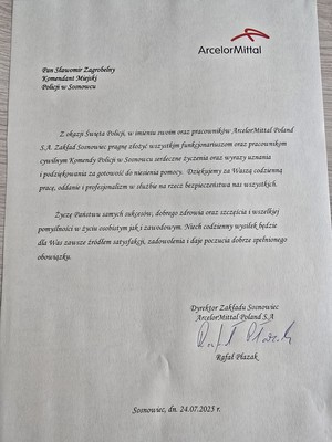 Zdjęcie przedstawia list o treści: &quot;ArcelorMittal
Pan Sławomir Zagrobelny Komendant Miejski Policji w Sosnowcu
Z okazji Święta Policji, w imieniu swoim oraz pracowników ArcelorMittal Poland SA. Zakład Sosnowiec pragnę złożyć wszystkim funkcjonariuszom oraz pracownikom cywilnym Komendy Policji w Sosnowcu serdeczne życzenia oraz wyrazy uznania i podziękowania za gotowość do niesienia pomocy. Dziękujemy za Waszą codzienna prace, oddanie i profesjonalizm w służbie na rzecz bezpieczeństwa nas wszystkich.
Życzę Państwu samych sukcesów, dobrego zdrowia oraz szczęścia i wszelkiej pomyślności wżyciu osobistym jak,i zawodowym. Niech codzienny wysiłek będzie dla Was zawsze źródłem satysfakcji, zadowolenia i daje poczucia dobrze spełnionego obowiązku.
Dyrektor Zakładu Sosnowiec ArcelorMittal Poland S A
Rafał Płazak&quot;