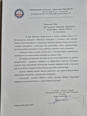 Zdjęcie przedstawia list o treści: &quot;Stowarzyszenie Emerytów i Rencistów Policyjnych Zarząd Koła Nr 21 w Sosnowcu 41-200 Sosnowiec ul. Aleksandra Janowskiego 16
Szanowny Pan
Mł. Inspektor Sławomir Zagrobelny Komendant Miejski Policji w Sosnowcu
W dniu obchodów Święta Policji w imieniu członków Koła nr 21 Stowarzyszenia Emerytów Rencistów Policyjnych w Sosnowcu oraz własnym składam Panu Komendantowi, Kierownictwu Komendy Miejskiej Policji w Sosnowcu, wszystkim policjantkom i policjantom oraz pracownikom Policji najserdeczniejsze życzenia wszelkiej pomyślności w życiu osobistym i sukcesów w pracy zawodowej.
Dziękujemy Wam za wysiłek i poświęcenie w codziennej służbie i profesjonalne działania na rzecz bezpieczeństwa mieszkańców naszego miasta.
Szczególne podziękowania kierujemy na ręce Pana Komendanta, za ogromne zaangażowanie i wspaniałą współpracę ze środowiskiem Seniorów Policyjnych osobiście Pana Komendanta, Kierownictwa Komendy Miejskiej Policji w Sosnowcu oraz za życzliwość wszystkich funkcjonariuszy garnizonu sosnowieckiego.
Życzenia składam również Waszym najbliższym, bez wsparcia których Wasza służba byłaby utrudniona, a czasami wręcz niemożliwa.
Gratulujemy wysokich efektów w pracy życzymy dalszych wspaniałych osiągnięć oraz tak potrzebnej na co dzień ludzkiej życzliwości.
W imieniu Koleżanek i Kolegów Stowarzyszenia Emerytów Rencistów Policyjnych w Sosnowcu, Prezes Zarządu Koła nr 21
Ryszard Mędrzyk&quot;
