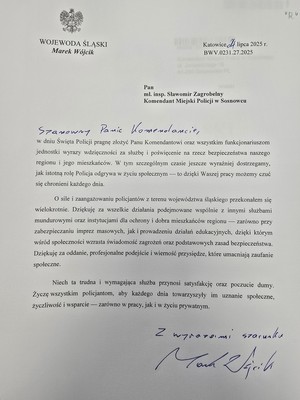 Zdjęcie przedstawia podziękowanie o treści: &quot;Wojewoda Śląski 
Marek Wójcik
Pan mł. insp. Sławomir Zagrobelny Komendant Miejski Policji w Sosnowcu
Szanowny Panie Komendancie
w dniu Święta Policji pragnę złożyć Panu Komendantowi oraz wszystkim funkcjonariuszom jednostki wyrazy wdzięczności za służbę i poświęcenie na rzecz bezpieczeństwa naszego regionu i jego mieszkańców. W tym szczególnym czasie jeszcze wyraźniej dostrzegamy. jak istotną rolę Policja odgrywa w życiu społecznym - to dzięki Waszej pracy możemy czuć się chronieni każdego dnia.
O sile i zaangażowaniu policjantów z terenu województwa śląskiego przekonałem się wielokrotnie. Dziękuję za wszelkie działania podejmowane wspólnie z innymi służbami mundurowymi oraz instytucjami dla ochrony i dobra mieszkańców regionu zarówno przy zabezpieczaniu imprez masowych, jak i prowadzeniu działań edukacyjnych, dzięki którym wśród społeczności wzrasta świadomość zagrożeń oraz podstawowych zasad bezpieczeństwa. Dziękuję za oddanie, profesjonalne podejście i wierność przysiędze, które umacniają zaufanie społeczne.
Niech ta trudna i wymagająca służba przynosi satysfakcje oraz poczucie dumy. Życzę wszystkim policjantom, aby każdego dnia towarzyszyły im uznanie społeczne, życzliwość i wsparcie - zarówno w pracy, jak i w życiu prywatnym.
Z wyrazami szacunku
Marek Wójcik&quot;