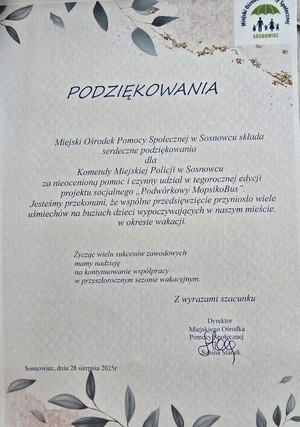 Zdjęcie przedstawia treść: „PODZIĘKOWANIA
Miejski Ośrodek Pomocy Społecznej w Sosnowcu składa serdeczne podziękowania dla
Komendy Miejskiej Policji w Sosnowcu za nieocenioną pomoc i czynny udział w tegorocznej edycji projektu socjalnego „Podwórkowy MopsikoBus”. Jesteśmy przekonani, że wspólne przedsięwzięcie przyniosło wiele uśmiechów na buziach dzieci wypoczywających w naszym mieście, w okresie wakacji.
Życząc wielu sukcesów zawodowych mamy nadzieję na kontynuowanie współpracy w przyszłorocznym sezonie wakacyjnym.
Z wyrazami szacunku
Dyrektor Miejskiego Ośrodka Pomocy Społecznej Sabina Stanek
Sosnowiec, dnia 28 sierpnia 2025r”