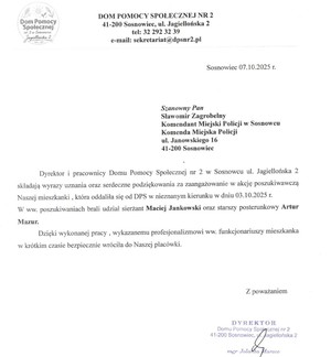 Zdjęcie przedstawia podziękowanie o następującej treści: „DOM POMOCY SPOŁECZNEJ NR 2 41-200 Sosnowiec, ul. Jagiellońska 2 tel: 32 292 32 39 e-mail: sekretariat@dpsnr2.pl
Sosnowiec 07.10.2025 r.
Szanowny Pan Sławomir Zagrobelny Komendant Miejski Policji w Sosnowcu Komenda Miejska Policji ul. Janowskiego 16 41-200 Sosnowiec
Dyrektor i pracownicy Domu Pomocy Społecznej nr 2 w Sosnowcu ul. Jagiellońska 2 składają wyrazy uznania oraz serdeczne podziękowania za zaangażowanie w akcję poszukiwawczą Naszej mieszkanki, która oddaliła się od DPS w nieznanym kierunku w dniu 03.10.2025 r. W ww. poszukiwaniach brali udział sierżant Maciej Jankowski oraz. starszy posterunkowy Artur Mazur.
Dzięki wykonanej pracy, wykazanemu profesjonalizmowi ww. funkcjonariuszy mieszkanka w krótkim czasie bezpiecznie wróciła do Naszej placówki.
Z poważaniem
DYREKTOR Domu Pomocy Społecznej nr 2 41-200 Sosnowiec, ul. Jagiellońska 2
mgr Jolanta Marzec”.