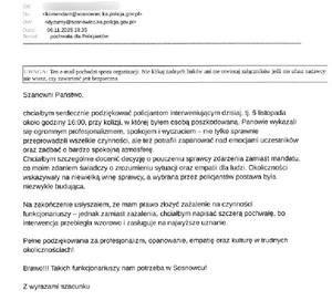 Zdjęcie przedstawia podziękowanie o treści: Szanowni Państwo,
 
chciałbym serdecznie podziękować policjantom interweniującym dzisiaj, tj. 6 listopada około godziny 16:00, przy kolizji, w której byłem osobą poszkodowaną. Panowie wykazali się ogromnym profesjonalizmem, spokojem i wyczuciem – nie tylko sprawnie przeprowadzili wszelkie czynności, ale też potrafili zapanować nad emocjami uczestników oraz zadbać o bardzo spokojną atmosferę.
Chciałbym szczególnie docenić decyzję o pouczeniu sprawcy zdarzenia zamiast mandatu, co moim zdaniem świadczy o zrozumieniu sytuacji oraz empatii dla ludzi. Okoliczności wskazywały na niewielką winę sprawcy, a wybrana przez policjantów postawa była niezwykle budująca.
 
Na zakończenie usłyszałem, że mam prawo złożyć zażalenie na czynności funkcjonariuszy – jednak zamiast zażalenia, chciałbym napisać szczerą pochwałę, bo interwencja przebiegła wzorowo i zasługuje na najwyższe uznanie.

Pełne podziękowania za profesjonalizm, opanowanie, empatię oraz kulturę w trudnych okolicznościach!
 
Brawo!!! Takich funkcjonariuszy nam potrzeba w Sosnowcu!
 
Z wyrazami szacunku".