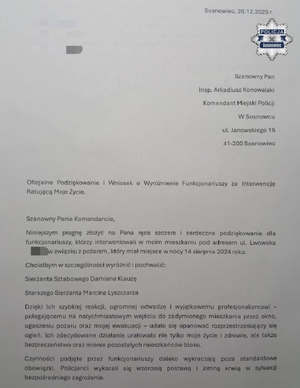 Zdjęcie przedstawia treść podziękowania: "Sosnowiec, 20.12.2025 r.
Szanowny Pan
Insp. Arkadiusz Konowalski
Komendant Miejski Policji
W Sosnowcu 
ul. Janowskiego 16
41-200 Sosnowiec
Oficjalne Podziękowanie i Wniosek o Wyróżnienie Funkcjonariuszy za Interwencję Ratującą Moje Życie.
Szanowny Panie Komendancie,
Niniejszym pragnę złożyć na Pana ręce szczere i serdeczne podziękowanie dla funkcjonariuszy, którzy interweniowali w moim mieszkaniu pod adresem ul. Lwowska w związku z pożarem, który miał miejsce w nocy 14 sierpnia 2024 roku.
Chciałbym w szczególności wyróżnić i pochwalić:
Sierżanta Sztabowego Damiana Klauzę
Starszego Sierżanta Marcina Lyszczarza
Dzięki Ich szybkiej reakcji, ogromnej odwadze i wyjątkowemu profesjonalizmowi - polegającemu na natychmiastowym wejściu do zadymionego mieszkania przez okno, ugaszeniu pożaru oraz mojej ewakuacji - udało się opanować rozprzestrzeniający się ogień. Ich zdecydowane działanie uratowało nie tylko moje życie i zdrowie, ale także bezpieczeństwo oraz mienie pozostałych mieszkańców bloku.
Czynności podjęte przez funkcjonariuszy daleko wykraczają poza standardowe obowiązki. Policjanci wykazali się wzorową postawą i zimną krwią w sytuacji bezpośredniego zagrożenia."