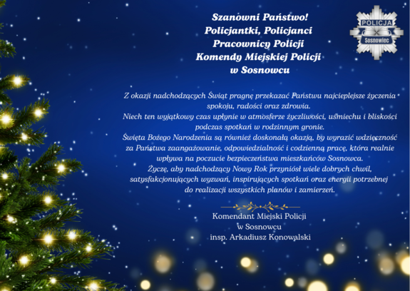 Zdjęcie przedstawia życzenia o następującej treści: "Szanowni Państwo!
Policjantki, Policjanci Pracownicy Policji Komendy Miejskiej Policji w Sosnowcu
Z okazji nadchodzących Świąt pragnę przekazać Państwu najcieplejsze życzenia spokoju, radości oraz zdrowia. 
Niech ten wyjątkowy czas upłynie w atmosferze życzliwości, uśmiechu i bliskości podczas spotkań w rodzinnym gronie.
Święta Bożego Narodzenia są również doskonałą okazją, by wyrazić wdzięczność za Państwa zaangażowanie, odpowiedzialność i codzienną pracę, która realnie wpływa na poczucie bezpieczeństwa mieszkańców Sosnowca.
Życzę, aby nadchodzący Nowy Rok przyniósł wiele dobrych chwil, satysfakcjonujących wyzwań, inspirujących spotkań oraz energii potrzebnej do realizacji wszystkich planów i zamierzeń.
Komendant Miejski Policji 
w Sosnowcu 
insp. Arkadiusz Konowalski”